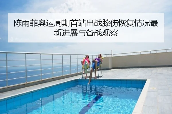 陈雨菲奥运周期首站出战膝伤恢复情况最新进展与备战观察
