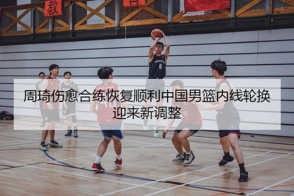 周琦伤愈合练恢复顺利中国男篮内线轮换迎来新调整