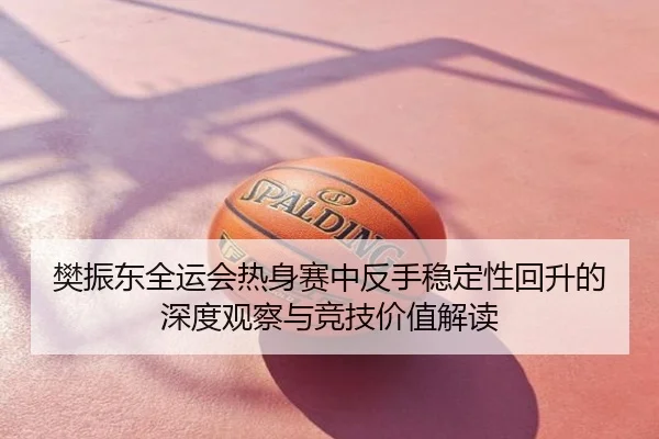 樊振东全运会热身赛中反手稳定性回升的深度观察与竞技价值解读