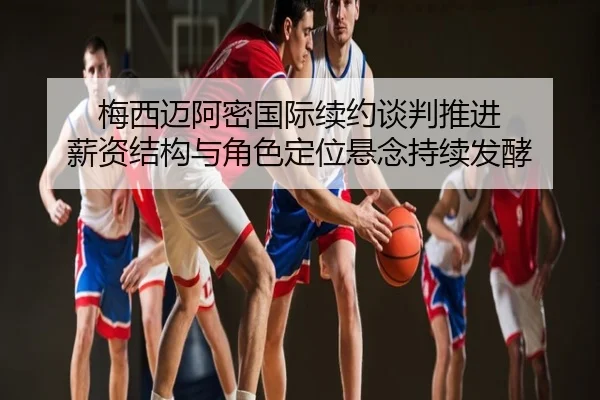 梅西迈阿密国际续约谈判推进 薪资结构与角色定位悬念持续发酵